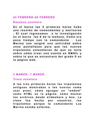 2 4 F E B R E R O - 2 8 F E B R E R O
D o c e a v a a v e n t u r a
E n e l b a r c o l a s 2 p r i m e r a s h o r a s h u b o
u n a r e u n i ó n d e c o m a n d a n t e s y m a r i n e r o s
, E l c u a l i n g r e s a m o s a l a i n v e s t i g a c i ó n
e n e l b a r c o l a s 9 d e l a m a ñ a n a , C o m o e r a
p o c o t i e m p o c o n l a c o m a n d a n t e L u z
M a r i n a n o s a s i g n ó u n a a c t i v i d a d s o b r e
u n o s p a n t a l l a z o s p a r a q u e l o s n u e v o s
t r i p u l a n t e s e n t e n d i e r a n d e q u e s e t a r t a
s o b r e c ó m o c r e a r u n a c u e n t a e n G M A I L y
s o b r e l o q u e s e e n c o n t r a r a d e l g r a d o 9 e n
l a p á g i n a w e b .
3 M A R Z O - 7 M A R Z O
T r e c e a v e n t u r a
A l a s t r e s p r i m e r a s h o r a s l o s t r i p u l a n t e s
a n t i g u o s m o s t r a b a n a l o s n u e v o s c o m o
u s a r p r e z i , c ó m o a g r e g a r u n “ e m b e d ”
c o m o H T M L e n l a p á g i n a , c ó m o m o n t a r
l o s a r c h i v o s d e s d e s l i d e s h a r e y b o x . L a
c l a s e f u e h e c h a p o r n o s o t r o s , l o s
t r i p u l a n t e s p o r q u e l a c o m a n d a n t e L u z
M a r i n a e s t a b a e n f e r m a .
 