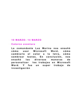 1 0 M A R Z O - 1 4 M A R Z O
C a t o r c e a v e n t u r a
L a c o m a n d a n t e L u z M a r i n a n o s e n s e ñ ó
c ó m o u s a r M i c r o s o f t W o r d , c ó m o
c a m b i a r l e e l c o l o r a l a l e t r a , c ó m o
s o m b r e a r t e x t o s . E n c o n c l u s i ó n , n o s
e n s e ñ ó l a s d i v e r s a s m a n e r a s d e
p e r s o n a l i z a r l o s t r a b a j o s e n M i c r o s o f t
W o r d . Y f u e u n s u p e r t r a b a j o d e
i n v e s t i g a c i ó n
 