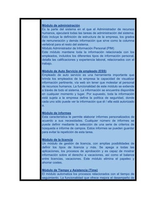Módulo de administración
Es la parte del sistema en el que el Administrador de recursos
humanos, ejecutará todas las tareas de administración del sistema.
Esto incluye la definición de estructura de la empresa, los grados
de remuneración y demás información que sirve como la columna
vertebral para el resto del sistema.
Módulo Administrador de Información Personal (PIM)
Este módulo mantiene toda la información relacionada con los
empleados, incluidos los diferentes tipos de información personal,
detalla las calificaciones y experiencia laboral, relacionados con el
trabajo.

Módulo de Auto Servicio de empleado (ESS)
Empleado de auto servicio es una herramienta importante que
brinda los empleados de la empresa la capacidad de visualizar
información pertinente, vía web sin tener que molestar al personal
de recursos humanos. La funcionalidad de este módulo se extiende
a través de todo el sistema. La información se encuentra disponible
en cualquier momento y lugar. Por supuesto, toda la información
está sujeta a la empresa define la política de seguridad, donde
cada uno sólo puede ver la información que él / ella está autorizado
a.

Módulo de informes
Esta característica le permite elaborar informes personalizados de
acuerdo a sus necesidades. Cualquier número de informes se
puede definir mediante la selección de una serie de criterios de
búsqueda e informe de campos. Estos informes se pueden guardar
para evitar la repetición de esta tarea.

Módulo de la licencia
Un módulo de gestión de licencia, con amplias posibilidades de
definir los tipos de licencia y más. Se apega a todas las
aplicaciones, los procesos de aprobación y es capaz de mostrar
información sobre el derecho a vacaciones, así como el balance
entre licencias, vacaciones. Este módulo elimina el papeleo y
ahorrar costes.

Módulo de Tiempo y Asistencia (Time)
El módulo automatiza los procesos relacionados con el tiempo de
seguimiento. La funcionalidad que ofrece mejora el desempeño de
 