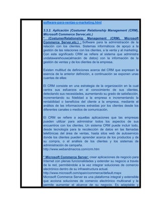 software-para-ventas-y-marketing.html

3.3.2. Aplicación (Costumer Relationship Management (CRM),
Microsoft Commerce Server,etc.)
* (CostumerRelationship Management (CRM), Microsoft
Commerce Server,etc.) : Software para la administración de la
relación con los clientes. Sistemas informáticos de apoyo a la
gestión de las relaciones con los clientes, a la venta y al marketing.
Con este significado CRM se refiere al sistema que administra
undatawarehouse(almacén de datos) con la información de la
gestión de ventas y de los clientes de la empresa.

Existen multitud de definiciones acerca del CRM que expresan la
esencia de la anterior definición, a continuación se exponen unas
cuantas de ellas:

El CRM consiste en una estrategia de la organización en la cual
centra sus esfuerzos en el conocimiento de sus clientes,
detectando sus necesidades, aumentando su grado de satisfacción,
incrementando su fidelidad a la empresa e incrementando la
rentabilidad o beneficios del cliente a la empresa, mediante el
análisis de las informaciones extraidas por los clientes desde los
diferentes canales o medios de comunicación.

El CRM se refiere a aquellas aplicaciones que las empresas
pueden utilizar para administrar todos los aspectos de sus
encuentros con los clientes. Un sistema CRM puede incluir todo,
desde tecnología para la recolección de datos en las llamadas
telefónicas del área de ventas, hasta sitos web de autoservicio
donde los clientes pueden aprender acerca de los productos y de
su compra, o el análisis de los clientes y los sistemas de
administración de campaña.
http://www.webandmacros.com/crm.htm

* Microsoft Commerce Server: crear aplicaciones de negocio para
Internet con plenas funcionalidades y extender su negocio a través
de la red, permitiéndole a la vez integrar soluciones de comercio
electrónico dentro de su infraestructura actual.
http://www.microsoft.com/spain/commerce/default.mspx
Microsoft Commerce Server es una plataforma integral y extensible
que acciona soluciones de comercio electrónico multicanal y le
permite aumentar el alcance de su negocio. Es adaptable y
 