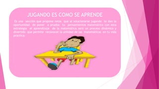 JUGANDO ES COMO SE APRENDE
Es una sección que propone retos que al solucionarse jugando te dan la
oportunidad de poner a prueba tu pensamientos matemático con esta
estrategia el aprendizaje de la matemática será un proceso dinámico y
divertido que permite reconocer la utilidad de las matemáticas en tu vida
practica.
 