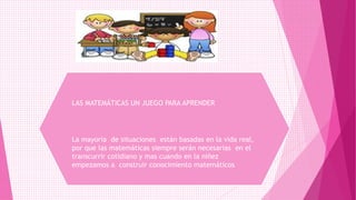 LAS MATEMÁTICAS UN JUEGO PARA APRENDER
La mayoría de situaciones están basadas en la vida real,
por que las matemáticas siempre serán necesarias en el
transcurrir cotidiano y mas cuando en la niñez
empezamos a construir conocimiento matemáticos
 