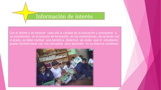 Con el ánimo o de mejorar cada día la calidad de la educación y acompañar a
los estudiantes en el proceso de formación en las matemáticas, de acuerdo con
el grado, se debe realizar una temática didáctica de modo que el estudiante
pueda familiarizarse con los conceptos para aprender en su entorno cotidiano.
Información de interés
 