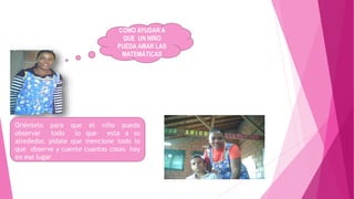 COMO AYUDAR A
QUE UN NIÑO
PUEDA AMAR LAS
MATEMÁTICAS
Oriéntelo para que el niño pueda
observar todo lo que esta a su
alrededor, pídale que mencione todo lo
que observe y cuente cuantas cosas hay
en ese lugar
 