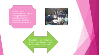 Utilizar libros
interesantes con figuras
e imágenes claras,
sencillas y que no
contengan palabras
difíciles de interpretar
Organizar un rincón de
fichas y actividades para
ser utilizados por los niños
 
