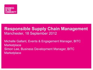 Responsible Supply Chain Management
Manchester, 18 September 2012

Michelle Gallant, Events & Engagement Manager, BITC
Marketplace
Simon Lee, Business Development Manager, BITC
Marketplace



www.bitc.org.uk
 