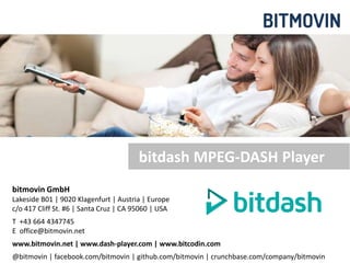 bitdash MPEG-DASH Player 
bitmovin GmbH 
Lakeside B01 | 9020 Klagenfurt | Austria | Europe 
c/o 417 Cliff St. #6 | Santa Cruz | CA 95060 | USA 
T +43 664 4347745 
E office@bitmovin.net 
www.bitmovin.net | www.dash-player.com | www.bitcodin.com 
@bitmovin | facebook.com/bitmovin | github.com/bitmovin | crunchbase.com/company/bitmovin 
© bitmovin GmbH | Patents Pending 1 
 