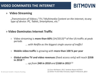 VIDEO DOMINATES THE INTERNET 
» Video Streaming 
„Transmission of Videos / TV / Multimedia Content on the Internet, to any 
type of device: PC, Tablet, Smartphone, etc.“ 
» Video Dominates Internet Traffic 
› Video streaming is more than 60% (1H/2013)(1) of the US-traffic at peak 
periods 
... with Netflix as the biggest single source of traffic! 
› Mobile video traffic is growing with more than 100 % per year 
› Global online TV and video revenues (fixed access only) will reach $35B 
in 2018 (2) 
... up from $4B in 2010 and $16B in 2013 (2) 
(1) Cisco VNI Report, 2012, Sandvine Report H2/2013 
(2) Online TV and Video Forecasts, Digital TV Research, 2013 
© bitmovin GmbH | Patents Pending 2 
 