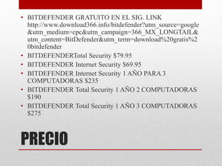 • BITDEFENDER GRATUITO EN EL SIG. LINK
http://www.download366.info/bitdefender?utm_source=google
&utm_medium=cpc&utm_campaign=366_MX_LONGTAIL&
utm_content=BitDefender&utm_term=download%20gratis%2
0bitdefender
• BITDEFENDERTotal Security $79.95
• BITDEFENDER Internet Security $69.95
• BITDEFENDER Internet Security 1 AÑO PARA 3
COMPUTADORAS $235
• BITDEFENDER Total Security 1 AÑO 2 COMPUTADORAS
$190
• BITDEFENDER Total Security 1 AÑO 3 COMPUTADORAS
$275

PRECIO

 