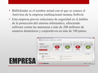 • BitDefender es el nombre actual con el que se conoce el
Antivirus de la empresa multinacional rumana Softwin
• Esta empresa provee soluciones de seguridad en el ámbito
de la protección del entorno informático, ofreciendo
software contra las amenazas a más de 200 millones de
usuarios domésticos y corporativos en más de 180 países

EMPRESA

 