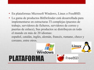• En plataformas Microsoft Windows, Linux o FreeBSD.
• La gama de productos BitDefender está desarrollada para
implementarse en estructuras TI complejas (puestos de
trabajo, servidores de ficheros, servidores de correo y
puertas de enlace), Sus productos se distribuyen en todo
el mundo en más de 20 idiomas:
español, catalán, inglés, alemán, francés, rumano, checo y
coreano, entre otros.

PLATAFORMA

 