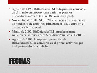 • Agosto de 1999: BitDefenderTM es la primera compañía
en el mundo en proporcionar antivirus para los
dispositivos móviles (Palm OS, Win CE, Epoc).
• Noviembre de 2001: SOFTWIN anuncia su nueva marca
de productos de antivirus, BitDefenderTM, y entra en el
mercado internacional.
• Marzo de 2002: BitDefenderTM lanza la primera
solución de antivirus para MS SharePoint, en el CeBIT.
• Agosto de 2003: la séptima generación de
BitDefenderTM se convierte en el primer antivirus que
incluye tecnología antidialer.

FECHAS

 