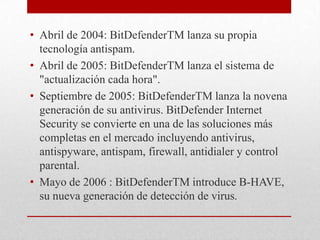 • Abril de 2004: BitDefenderTM lanza su propia
tecnología antispam.
• Abril de 2005: BitDefenderTM lanza el sistema de
"actualización cada hora".
• Septiembre de 2005: BitDefenderTM lanza la novena
generación de su antivirus. BitDefender Internet
Security se convierte en una de las soluciones más
completas en el mercado incluyendo antivirus,
antispyware, antispam, firewall, antidialer y control
parental.
• Mayo de 2006 : BitDefenderTM introduce B-HAVE,
su nueva generación de detección de virus.

 