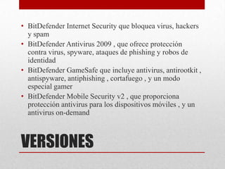 • BitDefender Internet Security que bloquea virus, hackers
y spam
• BitDefender Antivirus 2009 , que ofrece protección
contra virus, spyware, ataques de phishing y robos de
identidad
• BitDefender GameSafe que incluye antivirus, antirootkit ,
antispyware, antiphishing , cortafuego , y un modo
especial gamer
• BitDefender Mobile Security v2 , que proporciona
protección antivirus para los dispositivos móviles , y un
antivirus on-demand

VERSIONES

 