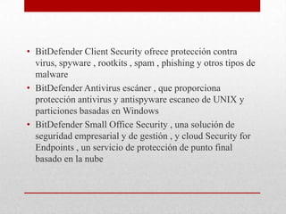 • BitDefender Client Security ofrece protección contra
virus, spyware , rootkits , spam , phishing y otros tipos de
malware
• BitDefender Antivirus escáner , que proporciona
protección antivirus y antispyware escaneo de UNIX y
particiones basadas en Windows
• BitDefender Small Office Security , una solución de
seguridad empresarial y de gestión , y cloud Security for
Endpoints , un servicio de protección de punto final
basado en la nube

 