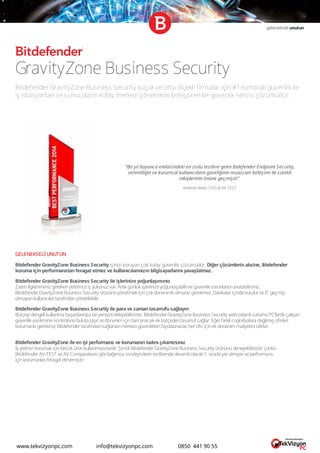gelenekseli unutun
GravityZone Business Security
Bitdefender GravityZone Business Security küçük ve orta ölçekli firmalar için #1numaralı güvenlik ile
iş istasyonları ve sunucuların kolay merkezi yönetimini birleştiren bir güvenlik servisi çözümüdür.
GELENEKSELİ UNUTUN
Bitdefender GravityZone Business Security işinizi koruyan çok kolay güvenlik çözümüdür. Diğer çözümlerin aksine, Bitdefender
koruma için performanstan feragat etmez ve kullanıcılarınızın bilgisayarlarını yavaşlatmaz.
Bitdefender GravityZone Business Security ile işlerinize yoğunlaşırsınız
Zatenilgilenmeniz gerekenyeterinceiş yükünüz var. Artık günlük işlerinizeyoğunlaşabilirvegüvenlik sorunlarını unutabilirsiniz.
BitdefenderGravityZoneBusiness Security ürününüyönetmek içinçok donanımlı olmanız gerekmez. DakikalariçindekurulurveIT geçmişi
olmayankullanıcılartarafındanyönetilebilir.
Bitdefender GravityZone Business Security ile para ve zaman tasarrufu sağlayın
Bütçeyi dengeli kullanma başarılarınıza biryenisini ekleyebilirsiniz. BitdefenderGravityZoneBusiness Security webtabanlı sürümüPC’lerdeçalışan
güvenlik yazılımınınkontrolünübuluta taşırvedonanım içinharcanacak ek bütçedentasarruf sağlar. Eğerfarklı coğrafyalara dağılmış ofisleri
korumanız gerekirse,Bitdefendertarafındansağlananmerkezi güvenliktenfaydalanarak,herofis içinek donanım maliyetini sıfırlar.
Bitdefender GravityZone ile en iyi performans ve korumanın tadını çıkartırsınız
İş yerinizi korumak içinbirçok ürünkullanmışsınızdır. Şimdi BitdefenderGravityZoneBusiness Security ürününüdeneyebilirsiniz çünkü
BitdefenderAV-TEST veAV Comparatives gibi bağımsız inceleyicilerintestlerindedevamlı olarak 1. sırada yeralmıştırveperformans
içinkorumadanferagat etmemiştir.
“Bir yıl boyunca endüstrideki en zorlu testlere giren Bidefender Endpoint Security,
verimliliğin ve kurumsal kullanıcıların güveliğinin muazzam birleşimi ile sürekli
rakiplerinin önüne geçmiştir”
Andreas Marx, CEO of AV-TEST
www.tekvizyonpc.com info@tekvizyonpc.com 0850 441 90 55
 