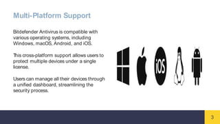 3
Multi-Platform Support
Bitdefender Antivirus is compatible with
various operating systems, including
Windows, macOS, Android, and iOS.
T
his cross-platform support allows users to
protect multiple devices under a single
license.
Users can manage all their devices through
a unified dashboard, streamlining the
security process.
 