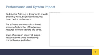 4
Performance and System Impact
Bitdefender Antivirus is designed to operate
efficiently without significantly slowing
down device performance.
T
he software employs a cloud-based
scanning feature that offloads many
resource-intensive tasks to the cloud.
Users often report improved system
responsiveness while still enjoying
comprehensive protection.
 