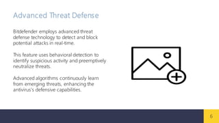 6
Advanced Threat Defense
Bitdefender employs advanced threat
defense technology to detect and block
potential attacks in real-time.
This feature uses behavioral detection to
identify suspicious activity and preemptively
neutralize threats.
Advanced algorithms continuously learn
from emerging threats, enhancing the
antivirus's defensive capabilities.
 