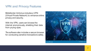 7
VPN and Privacy Features
Bitdefender Antivirus includes a VPN
(Virtual Private Network) to enhance online
privacy and security.
With the VPN, users can browse the
internet anonymously, shielding their data
from prying eyes.
The software also includes a secure browser
for conducting sensitive transactions safely.
 