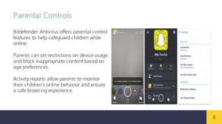 8
Parental Controls
Bitdefender Antivirus offers parental control
features to help safeguard children while
online.
Parents can set restrictions on device usage
and block inappropriate content based on
age preferences.
Activity reports allow parents to monitor
their children's online behavior and ensure
a safe browsing experience.
 