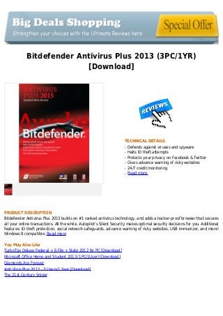 Bitdefender Antivirus Plus 2013 (3PC/1YR)
[Download]
TECHNICAL DETAILS
Defends against viruses and spywareq
Halts ID theft attemptsq
Protects your privacy on Facebook & Twitterq
Gives advance warning of risky websitesq
24/7 credit monitoringq
Read moreq
PRODUCT DESCRIPTION
Bitdefender Antivirus Plus 2013 builds on #1 ranked antivirus technology, and adds a hacker-proof browser that secures
all your online transactions. All the while, Autopilot’s Silent Security makes optimal security decisions for you. Additional
features: ID theft protection, social network safeguards, advance warning of risky websites, USB immunizer, and more!
Windows 8 compatible. Read more
You May Also Like
TurboTax Deluxe Federal + E-File + State 2012 for PC [Download]
Microsoft Office Home and Student 2013 (1PC/1User) [Download]
Diamonds Are Forever
Anti Virus Plus 2012 - 3 Users/1 Year [Download]
The 21st Century Sniper
 