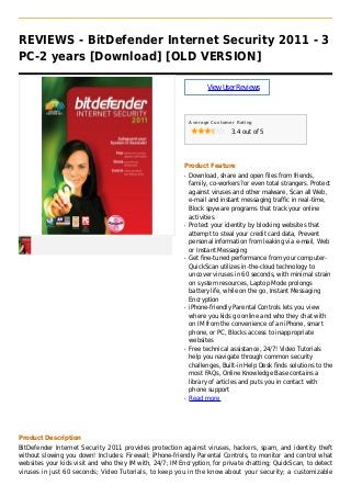 REVIEWS - BitDefender Internet Security 2011 - 3
PC-2 years [Download] [OLD VERSION]
ViewUserReviews
Average Customer Rating
3.4 out of 5
Product Feature
Download, share and open files from friends,q
family, co-workers?or even total strangers. Protect
against viruses and other malware, Scan all Web,
e-mail and instant messaging traffic in real-time,
Block spyware programs that track your online
activities
Protect your identity by blocking websites thatq
attempt to steal your credit card data, Prevent
personal information from leaking via e-mail, Web
or Instant Messaging
Get fine-tuned performance from your computer-q
QuickScan utilizes in-the-cloud technology to
uncover viruses in 60 seconds, with minimal strain
on system resources, Laptop Mode prolongs
battery life, while on the go, Instant Messaging
Encryption
iPhone-friendly Parental Controls lets you viewq
where you kids go online and who they chat with
on IM from the convenience of an iPhone, smart
phone, or PC, Blocks access to inappropriate
websites
Free technical assistance, 24/7! Video Tutorialsq
help you navigate through common security
challenges, Built-in Help Desk finds solutions to the
most FAQs, Online Knowledge Base contains a
library of articles and puts you in contact with
phone support
Read moreq
Product Description
BitDefender Internet Security 2011 provides protection against viruses, hackers, spam, and identity theft
without slowing you down! Includes: Firewall; iPhone-friendly Parental Controls, to monitor and control what
websites your kids visit and who they IM with, 24/7; IM Encryption, for private chatting; QuickScan, to detect
viruses in just 60 seconds; Video Tutorials, to keep you in the know about your security; a customizable
 