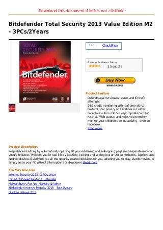 Download this document if link is not clickable


Bitdefender Total Security 2013 Value Edition M2
- 3PCs/2Years

                                                                Price :
                                                                          Check Price



                                                               Average Customer Rating

                                                                              3.5 out of 5




                                                           Product Feature
                                                           q   Defends against viruses, spam, and ID theft
                                                               attempts
                                                           q   24/7 credit monitoring with real-time alerts
                                                           q   Protects your privacy on Facebook & Twitter
                                                           q   Parental Control - Blocks inappropriate content,
                                                               restricts Web access, and helps you remotely
                                                               monitor your children's online activity - even on
                                                               Facebook
                                                           q   Read more




Product Description
Keeps hackers at bay by automatically opening all your e-banking and e-shopping pages in a separate iron-clad,
secure browser. Protects you in real life by locating, locking and wiping lost or stolen netbooks, laptops, and
Android devices Quietly makes all the security related decisions for you- allowing you to play, watch movies, or
simply enjoy your PC without interruptions or slowdowns Read more

You May Also Like
Internet Security 2013 - 3 PCs/1Year
Cyberlink PowerDirector 11 Ultimate
Malwarebytes Pro Anti-Malware Lifetime
Bitdefender Internet Security 2013 - 3pcs/2years
Quicken Deluxe 2013
 