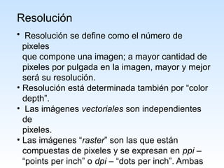 Resolución
• Resolución se define como el número de
pixeles
que compone una imagen; a mayor cantidad de
pixeles por pulgada en la imagen, mayor y mejor
será su resolución.
• Resolución está determinada también por “color
depth”.
• Las imágenes vectoriales son independientes
de
pixeles.
• Las imágenes “raster” son las que están
compuestas de pixeles y se expresan en ppi –
“points per inch” o dpi – “dots per inch”. Ambas
 