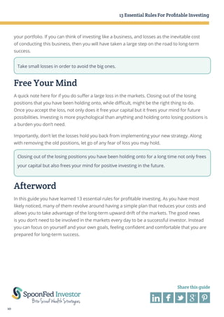 13 Essential Rules For Profitable Investing

your portfolio. If you can think of investing like a business, and losses as the inevitable cost
of conducting this business, then you will have taken a large step on the road to long-term
success.
Take small losses in order to avoid the big ones.

Free Your Mind
A quick note here for if you do suffer a large loss in the markets. Closing out of the losing
positions that you have been holding onto, while difficult, might be the right thing to do.
Once you accept the loss, not only does it free your capital but it frees your mind for future
possibilities. Investing is more psychological than anything and holding onto losing positions is
a burden you don’t need.
Importantly, don’t let the losses hold you back from implementing your new strategy. Along
with removing the old positions, let go of any fear of loss you may hold.
Closing out of the losing positions you have been holding onto for a long time not only frees
your capital but also frees your mind for positive investing in the future.

Afterword
In this guide you have learned 13 essential rules for profitable investing. As you have most
likely noticed, many of them revolve around having a simple plan that reduces your costs and
allows you to take advantage of the long-term upward drift of the markets. The good news
is you don’t need to be involved in the markets every day to be a successful investor. Instead
you can focus on yourself and your own goals, feeling confident and comfortable that you are
prepared for long-term success.

Share this guide

10

 
