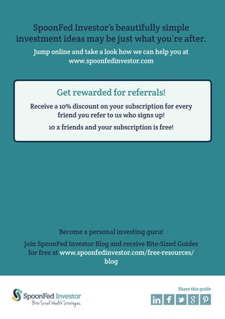 13 Essential Rules For Profitable Investing

SpoonFed Investor’s beautifully simple
investment ideas may be just what you’re after.
Jump online and take a look how we can help you at
www.spoonfedinvestor.com

Get rewarded for referrals!
Receive a 10% discount on your subscription for every
friend you refer to us who signs up!
10 x friends and your subscription is free!

Become a personal investing guru!
Join SpoonFed Investor Blog and receive Bite-Sized Guides
for free at www.spoonfedinvestor.com/free-resources/
blog

Share this guide

 