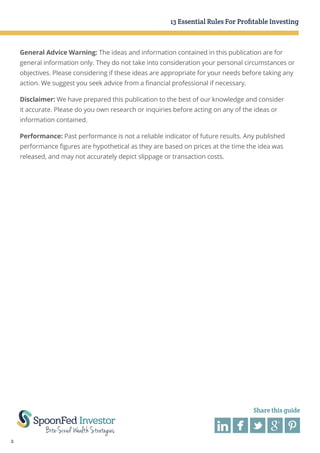 13 Essential Rules For Profitable Investing

General Advice Warning: The ideas and information contained in this publication are for
general information only. They do not take into consideration your personal circumstances or
objectives. Please considering if these ideas are appropriate for your needs before taking any
action. We suggest you seek advice from a financial professional if necessary.
Disclaimer: We have prepared this publication to the best of our knowledge and consider
it accurate. Please do you own research or inquiries before acting on any of the ideas or
information contained.
Performance: Past performance is not a reliable indicator of future results. Any published
performance figures are hypothetical as they are based on prices at the time the idea was
released, and may not accurately depict slippage or transaction costs.

Share this guide

2

 