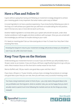 13 Essential Rules For Profitable Investing

Have a Plan and Follow It!
It goes without saying that having and following an investment strategy designed to achieve
your investing goals is very important. But what makes a plan easy to follow?
A crucial ingredient is to have a positive expectancy. If you know that by following your plan in
the long run it will achieve your goals then you will have no trouble taking the next position,
even if the last one, two or more did not work out for you.
Another helpful ingredient is to know when your system will and will not work, under what
market conditions it will struggle and what conditions will it prosper. Once you are armed with
this knowledge you will have no trouble sticking to your rules!
P.S. Need an investing plan? Get our bite-sized guide on How To Create Your Very Own 5-Star
Investing Plan here.
Knowing the long-term returns your investment strategy will produce keeps you disciplined
even if you do suffer short-term losses.

Keep Your Eyes on the Horizon
Understanding your investment horizon is crucial. If you are 30 then you will probably have a
35-year career as an investor. If you are 50 you still have a significantly long time to go until you
retire. Most investors focus on the short-term market moves far too much.
Warren Buffett said, “All you need is one good idea a year and then ride it.”
If you have a 30-year or 15-year timeline, and you have a strategy that produces on average
one good idea a year that you can ride, then you will have a very successful investing career.
You have a long investment career in front of you – you only need a few good ideas to be
very profitable over the long-term. (And on another note, you can be happy that you don’t
actually need to spend much time following the markets and can do the things you enjoy
instead!)

Share this guide

4

 