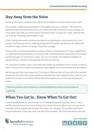 13 Essential Rules For Profitable Investing

Stay Away from the Noise
Avoiding information overload helps reduce the temptation to invest outside of your plan.
For example, a leading financial expert on TV suggests that you could get 7–8% return (via
dividends) from bank stocks when you can achieve only 3% in the bank on your savings. The
same expert then tells you three reasons that bank stocks must go up in value, and that they
are a “lay up”. Would you be tempted to buy?
In fact, buying bank stocks could be precisely the wrong thing for most people to do in this
instance. Not because there is anything wrong with bank stocks, but because the advice falls
outside the larger context of a proper investment strategy.
Do your best not to be influenced by what your friends or the experts on TV say. Instead focus
on understanding the processes of investing itself. Get to know what truly works in the markets
and the principles of investment success. You are much better off reading the wisdom of
history’s famous investors than watching the business channel.
For a long-term investor, stay in touch with the markets by checking in once a month to read or
listen to three or four trusted commentators. (Our website has a list of experts that we follow.)
(By the way, we think many experts on TV are great. What we have an issue with is the constant
temptation and noise that causes investors to deviate from their long-term plans. After all, your
investment success is a product of the quality of the system you use, less the mistakes you
make.)
Avoid the market noise and focus on understanding the processes and principles of
investing.

When You Get In…Know When To Get Out!
In the example above, we saw an expert on TV telling investors to buy bank stocks. It was a
real life example and at the time of writing I don’t know if he was right or not. I am sure there
have been plenty of good calls and bad calls made over the years. The problem with these
recommendations is they only cover one side of the equation. You now know what to buy but

Share this guide

5

 