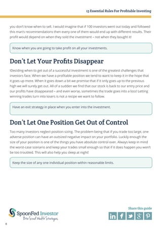 13 Essential Rules For Profitable Investing

you don’t know when to sell. I would imagine that if 100 investors went out today and followed
this man’s recommendations then every one of them would end up with different results. Their
profit would depend on when they sold the investment – not when they bought it!
Know when you are going to take profit on all your investments.

Don’t Let Your Profits Disappear
IDeciding when to get out of a successful investment is one of the greatest challenges that
investors face. When we have a profitable position we tend to want to keep it in the hope that
it goes up more. When it goes down a bit we promise that if it only goes up to the previous
high we will surely get out. All of a sudden we find that our stock is back to our entry price and
our profits have disappeared – and even worse, sometimes the trade goes into a loss! Letting
winning trades turn into losers is not a recipe we want to follow.
Have an exit strategy in place when you enter into the investment.

Don’t Let One Position Get Out of Control
Too many investors neglect position sizing. The problem being that if you trade too large, one
adverse position can have an outsized negative impact on your portfolio. Luckily enough the
size of your position is one of the things you have absolute control over. Always keep in mind
the worst-case scenario and keep your trades small enough so that if it does happen you won’t
be too troubled. This will also help you sleep at night!
Keep the size of any one individual position within reasonable limits.

Share this guide

6

 