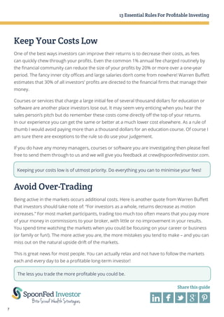 13 Essential Rules For Profitable Investing

Keep Your Costs Low
One of the best ways investors can improve their returns is to decrease their costs, as fees
can quickly chew through your profits. Even the common 1% annual fee charged routinely by
the financial community can reduce the size of your profits by 20% or more over a one-year
period. The fancy inner city offices and large salaries don’t come from nowhere! Warren Buffett
estimates that 30% of all investors’ profits are directed to the financial firms that manage their
money.
Courses or services that charge a large initial fee of several thousand dollars for education or
software are another place investors lose out. It may seem very enticing when you hear the
sales person’s pitch but do remember these costs come directly off the top of your returns.
In our experience you can get the same or better at a much lower cost elsewhere. As a rule of
thumb I would avoid paying more than a thousand dollars for an education course. Of course I
am sure there are exceptions to the rule so do use your judgement.
If you do have any money managers, courses or software you are investigating then please feel
free to send them through to us and we will give you feedback at crew@spoonfedinvestor.com.
Keeping your costs low is of utmost priority. Do everything you can to minimise your fees!

Avoid Over-Trading
Being active in the markets occurs additional costs. Here is another quote from Warren Buffett
that investors should take note of: “For investors as a whole, returns decrease as motion
increases.” For most market participants, trading too much too often means that you pay more
of your money in commissions to your broker, with little or no improvement in your results.
You spend time watching the markets when you could be focusing on your career or business
(or family or fun!). The more active you are, the more mistakes you tend to make – and you can
miss out on the natural upside drift of the markets.
This is great news for most people. You can actually relax and not have to follow the markets
each and every day to be a profitable long-term investor!
The less you trade the more profitable you could be.
Share this guide

7

 