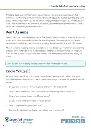 13 Essential Rules For Profitable Investing

Time for a plug! At SpoonFed Investor we provide you with a simple investing plan that
minimises your fees and produces returns significantly above the markets over the long-term.
Just as importantly, we give you the education and psychological support you need to stay on
track – and that makes all the difference. Visit www.spoonfedinvestor.com now for a $1 trial –
it’s the best investment you will ever make!

Don’t Assume
When I talk to our customers I hear a lot of ‘folk wisdom’ when it comes to investing. As human
beings we all make assumptions about the way things work. This neurological shortcut is
ingrained in us and allows us to function in a society that is overwhelming with information.
When it comes to investing, making assumptions is very dangerous. The market is unforgiving
and your belief system does not matter at the end of the day. Rules of thumb are important
in the market, but don’t rely on them and don’t be so sure that they are true even if they are
useful!

Don’t assume that investing folklore is correct when you make decisions.

Know Yourself
Socrates, the ancient Greek philosopher, famously said, “Know thyself”. Self-knowledge is
incredibly important in the markets. When you are investing try to notice things about yourself,
such as:
}	 Do you tend to want to follow every twist and turn of the price chart?
}	 Do you feel a need to exit from investments as soon as they have some profit?
}	 Do you have trouble closing out of losing trades?
}	 Do you always feel like you need to have big wins?
}	 Do you keep interfering with your plan?
}	 Can you sleep properly, or do you worry about your investments?
Share this guide

8

 