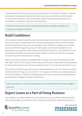 13 Essential Rules For Profitable Investing

These tendencies are things that cause you to break your rules and lead to losses. To improve
this aspect of investing, you typically have two choices: you could either practise discipline
to overcome the tendency or you could design a system that takes your tendencies into
consideration. Perhaps you will want to do a bit of both.
Notice the emotions you find yourself experiencing when investing and design your
investment strategy around them.

Build Confidence
There are great long-term opportunities that come along consistently in the markets, but often
they come along at counterintuitive times. The best buying opportunities are when markets
are at extreme lows, but if you are not confident in your investment strategy you most likely
won’t be confident enough to buy. Fear of further losses and the doom and gloom in the
media keeps you paralysed on the sidelines at exactly the wrong time. Only confidence in your
investing plan will allow you to overcome these negative influences to make the courageous
decision to buy when everybody else is selling.
Take the time now to become comfortable with investing. Even if you are feeling afraid, take
little steps. Start off small and get used to what you are doing. You don’t want to be unprepared
for the very best opportunities that come along and have to sit out the next big market run up.
If you find yourself coming up with excuses to delay investing such as “the market’s too risky” or
“I want to wait until things are more certain”, then recognise that these are probably symptoms
of a lack of confidence. Instead of avoiding taking action you can slowly get yourself prepared
by learning your strategy and taking small positions.

If you want to get in on the very best opportunities you will need to be confident enough to
take them.

Expect Losses as a Part of Doing Business
Loss avoidance is a major problem for many investors. If you are unable to take small losses
every now and again, you will surely suffer a large loss that will have a devastating impact on
Share this guide

9

 