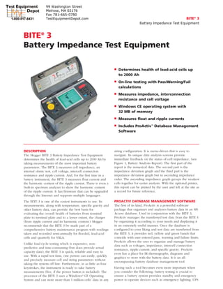 BITE®
3
Battery Impedance Test Equipment
■ Determines health of lead-acid cells up
to 2000 Ah
■ On-line testing with Pass/Warning/Fail
calculations
■ Measures impedance, interconnection
resistance and cell voltage
■ Windows CE operating system with
32 MB of memory
■ Measures float and ripple currents
■ Includes ProActiv™
Database Management
Software
BITE®
3
Battery Impedance Test Equipment
DESCRIPTION
The Megger BITE 3 Battery Impedance Test Equipment
determines the health of lead-acid cells up to 2000 Ah by
taking measurements of the most important battery
parameters. The BITE 3 measures cell impedance, an
internal ohmic test, cell voltage, intercell connection
resistance and ripple current. And, for the first time in a
battery instrument, the BITE 3 measures float current and
the harmonic content of the ripple current. There is even a
built-in spectrum analyzer to show the harmonic content
of the ripple current. It has firmware that can be upgraded
through the Internet and supports multiple languages.
The BITE 3 is one of the easiest instruments to use. Its
measurements, along with temperature, specific gravity and
other battery data, can provide the best basis for
evaluating the overall health of batteries from terminal
plate to terminal plate and to a lesser extent, the charger
(from ripple current and its harmonic content.) Megger
recommends that the BITE 3 be made part of a
comprehensive battery maintenance program with readings
taken and recorded semi-annually for flooded, lead-acid
cells and quarterly for VRLA.
Unlike load-cycle testing which is expensive, non-
predictive and time-consuming (but does provide actual
capacity data), the BITE 3 is quick, reliable and easy to
use. With a rapid test time, one person can easily, quickly
and precisely measure cell and string parameters without
taking the system off line. Furthermore, in as little as four
keystrokes, the instrument is ready to take battery
measurements (five, if the power button is included). The
processor of the BITE 3 uses a Windows®
CE Operating
System and can store more than 1 million cells’ data in any
string configuration. It is menu-driven that is easy to
navigate. Its unique data analysis screens provide
immediate feedback on the status of cell impedance, (see
Figure 1, Battery Analysis Report). The first part of the
report is the numerical data. The second part is the
impedance deviation graph and the third part is the
impedance deviation graph but in ascending impedance
order. The ascending impedance graph groups the weakest
cells together for easier analysis. With the optional printer,
this report can be printed by the user and left at the site as
a record for future reference.
PROACTIV DATABASE MANAGEMENT SOFTWARE
The first of its kind, ProActiv is a powerful software
package that organizes and analyzes battery data in an MS
Access database. Used in conjunction with the BITE 3,
ProActiv manages the transferred test data from the BITE 3
by organizing it according to your needs and displaying it
in an extremely useful manner. Once the database is
configured to your liking and test data are transferred from
the BITE 3, it provides red, yellow and green bands that
coincide with user entered pass, warning and failure limits.
ProActiv allows the user to organize and manage battery
data such as voltages, impedance, intercell connection
resistance, ripple current, and specific gravity. ProActiv
even has a place for IR thermographs, diagrams and
graphics to store with the battery data. It is an all-
encompassing battery database management tool.
Having such a tool becomes even more important when
you consider the following: battery testing is crucial to
ensure a battery system provides standby and emergency
power to operate devices such as emergency lighting, UPS
99 Washington Street
Melrose, MA 02176
Fax 781-665-0780
TestEquipmentDepot.com
 