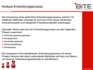 Analyse Entwicklungsprozess


Die Anwendung eines definierten Entwicklungsprozesses, welcher mit
modernen Methoden unterlegt ist, wird bei immer kürzer werdenden
Innovationszyklen und steigender Produktkomplexität unabdingbar.

Optimaler Weise setzt sich der Entwicklungsprozess aus den folgenden
Phasen zusammen:
 Entwicklungsplanungsphase
 Konzeptphase
 Ausarbeitungsphase
 Serienanlaufphase
 Serienphase


Wir analysieren Ihren bestehenden Entwicklungsprozess mit seinen
Phasen inklusive den damit verbundenen Methoden auf Herz und Nieren,
um dadurch Verbesserungspotenziale zu identifizieren.



                                                                       www.b-ite.de
 