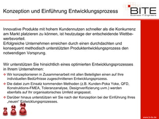 Konzeption und Einführung Entwicklungsprozess


Innovative Produkte mit hohem Kundennutzen schneller als die Konkurrenz
am Markt platzieren zu können, ist heutzutage der entscheidende Wettbe-
werbsvorteil.
Erfolgreiche Unternehmen erreichen durch einen durchdachten und
konsequent methodisch unterstützten Produktentwicklungsprozess den
notwendigen Vorsprung.

Wir unterstützen Sie hinsichtlich eines optimierten Entwicklungsprozesses
in Ihrem Unternehmen:
 Wir konzeptionieren in Zusammenarbeit mit allen Beteiligten einen auf Ihre
  individuellen Bedürfnisse zugeschnittenen Entwicklungsprozess.
 Die dabei zum Einsatz kommenden Methoden (z.B. Kunden-Poka Yoke, QFD,
  Konstruktions-FMEA, Toleranzanalyse, Designverifizierung uvm.) werden
  ebenfalls auf Ihr organisatorisches Umfeld angepasst.
 Darüber hinaus unterstützen wir Sie nach der Konzeption bei der Einführung Ihres
  „neuen“ Entwicklungsprozesses.



                                                                                     www.b-ite.de
 