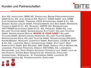 Kunden und Partnerschaften


A UDI AG, I NGOLSTADT ; BMW AG, D INGOLFING ; B REHM P RÄZISIONSTECHNIK
G MB H & C O . KG, U LM ; D AIMLER AG, R ASTATT ; EADS G MB H, U LM ; ERBE
E LEKTROMEDIZIN G MB H, T ÜBINGEN ; ESTA A PPARATEBAU G MB H & C O . KG,
S ENDEN ; E UGEN L ÄGLER G MB H, F RAUENZIMMERN ; E VO B US G MB H, M ANNHEIM ;
F AURECIA G MB H & C O . KG, N EUBURG ; HOPPE AG, B ROMSKIRCHEN ;
HÜTTINGER E LEKTRONIK G MB H & C O . KG, F REIBURG ; KEBA AG, L INZ ;
K ELLNER T ELECOM G MB H, N IEDERLASSUNG S TUTTGART ; K ELLNER T ELECOM
G MB H, N IEDERLASSUNG B ERLIN ; WHERE IS YOUR NAME? K ELLNER
T ELECOM G MB H, N IEDERLASSUNG H ANNOVER ; K ELLNER T ELECOM G MB H,
N IEDERLASSUNG K ÖLN ; K ELLNER T ELECOM G MB H, N IEDERLASSUNG D RESDEN ;
K NORR -B REMSE , M ÜNCHEN ; L EDERTECH G MB H, B OPFINGEN ; LICON MT G MB H
& C O . KG., L AUPHEIM ; M AHLE I NTERNATIONAL G MB H, S TUTTGART ; M AST
K UNSTSTOFFE G MB H, B AD W ALDSEE ; NAF G MB H, E RBACH ; P HILIP M ORRIS SA,
L AUSANNE ; P ISCHZAN P RÄZISION , E RBACH ; RATIONAL AG, L ANDSBERG ;
R ATIOPHARM , ULM ; S AINT -G OBAIN A DVANCED C ERAMICS L AUF G MB H, L AUF AN
DER P EGNITZ ; S PARDA -B ANK H ANNOVER E G, H ANNOVER ; S TEELCASE
I NTERNATIONAL , R OSENHEIM ; W. P IEKENBRINK G MB H, L AUPHEIM ; ZF
F RIEDRICHSHAFEN AG, F RIEDRICHSHAFEN , E SPELKAMP



                                                                                  www.b-ite.de
 