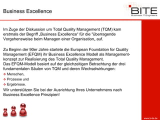 Business Excellence


Im Zuge der Diskussion um Total Quality Management (TQM) kam
erstmals der Begriff „Business Excellence“ für die "überragende
Vorgehensweise beim Managen einer Organisation„ auf.

Zu Beginn der 90er Jahre startete die European Foundation for Quality
Management (EFQM) ihr Business Excellence Modell als Management-
konzept zur Realisierung des Total Quality Management.
Das EFQM-Modell basiert auf der gleichzeitigen Betrachtung der drei
fundamentalen Säulen von TQM und deren Wechselwirkungen:
 Menschen,
 Prozesse und
 Ergebnisse.
Wir unterstützen Sie bei der Ausrichtung Ihres Unternehmens nach
Business Excellence Prinzipien!




                                                                        www.b-ite.de
 