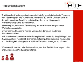 Produktionssystem


Traditionelle Arbeitsorganisationen sind häufig geprägt durch die Trennung
von Technologien und Funktionen, was meist zu einem Denken führt, in
dem die einzelnen Bereiche optimiert werden ohne die gesamte
Wertschöpfungskette zu betrachten.
Notwendig ist jedoch die Orientierung an der Effizienz der gesamten
Wertschöpfungskette.
Immer mehr erfolgreiche Firmen verwenden daher ein modernes
Produktionssystem.
Prinzipien von modernen Produktionssystemen führen zu Steigerungen der
Zuverlässigkeit, Flexibilität, Sicherheit, Effizienz, Marktanteilen, Rentabilität
und die Fähigkeit eine große Anzahl an Varianten managen zu können.

Wir unterstützen Sie beim Aufbau eines, auf Ihre Bedürfnisse zugeschnitt-
enen, modernen Produktionssystems.




                                                                                    www.b-ite.de
 