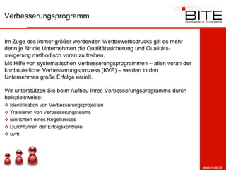 Verbesserungsprogramm


Im Zuge des immer größer werdenden Wettbewerbsdrucks gilt es mehr
denn je für die Unternehmen die Qualitätssicherung und Qualitäts-
steigerung methodisch voran zu treiben.
Mit Hilfe von systematischen Verbesserungsprogrammen – allen voran der
kontinuierliche Verbesserungsprozess (KVP) – werden in den
Unternehmen große Erfolge erzielt.

Wir unterstützen Sie beim Aufbau Ihres Verbesserungsprogramms durch
beispielsweise:
 Identifikation von Verbesserungsprojekten
 Trainieren von Verbesserungsteams
 Einrichten eines Regelkreises
 Durchführen der Erfolgskontrolle
 uvm.




                                                                         www.b-ite.de
 