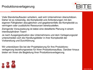 Produktionsverlagerung


Viele Standortaufbauten scheitern, weil sich Unternehmen überschätzen.
Daher ist es notwendig, die Komplexität und Anforderungen mit den
eigenen Fähigkeiten abzugleichen und gegebenenfalls die Komplexität zu
verringern oder zusätzliche Ressourcen bereitzustellen.
Zwingende Voraussetzung ist dabei eine detaillierte Planung in einem
interdisziplinären Team!
Je nach Ausgangssituation des Unternehmens und dem Verlagerungsziel
unterscheiden sich die Handlungsfelder in ihrer Komplexität der
Vorbereitung und Durchführung.

Wir unterstützen Sie bei der Projektplanung für Ihre Produktions-
verlagerung beziehungsweise für Ihren Produktionsaufbau. Darüber hinaus
bieten wir Ihnen die Begleitung Ihrer Produktionsverlagerung.




                                                                          www.b-ite.de
 