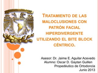 TRATAMIENTO DE LAS
MALOCLUSIONES CON
PATRÓN FACIAL
HIPERDIVERGENTE
UTILIZANDO EL BITE BLOCK
CÉNTRICO.
Asesor: Dr. Jaime E. Aguilar Acevedo
Alumno: Oscar D. Gaytan Guillen
Propedéutico de Ortodoncia
Junio 2013
 