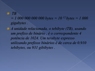  TB
= 1 000 000 000 000 bytes = 10 12 bytes = 1 000
gigabytes .
 A unidade relacionada, o tebibyte (TB), usando
um prefixo de binário , é o correspondente 4
potência de 1024. Um terabyte expresso
utilizando prefixos binários é de cerca de 0.910
tebibytes, ou 931 gibibytes .
 