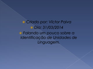  Criado por: Víctor Paiva
 Dia: 31/03/2014
 Falando um pouco sobre a
Identificação de Unidades de
Linguagem.
 