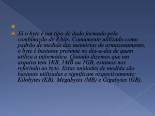 
 Já o byte é um tipo de dado formado pela
combinação de 8 bits. Comumente utilizado como
padrão de medida das memórias de armazenamento,
o byte é bastante presente no dia-a-dia de quem
utiliza a informática. Quando dizemos que um
arquivo tem 1KB, 1MB ou 1GB, estamos nos
referindo ao byte. Estas unidades de medida são
bastante utilizadas e significam respectivamente:
Kilobytes (KB), Megabytes (MB) e Gigabytes (GB).
 